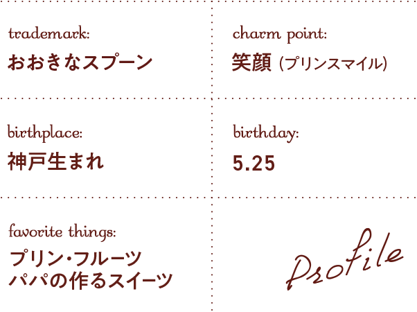trademark:おおきなスプーン charm point:笑顔(プリンスマイル) birthplace:神戸生まれ birthday:5.25 favorite things:プリン・フルーツ パパの作るスイーツ