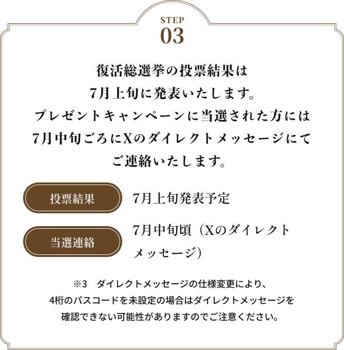 STEP03 復活総選挙の投票結果は7月上旬に発表いたします。キャンペーンに当選された方には、7月中旬ごろにXのダイレクトメッセージにてご連絡いたします。