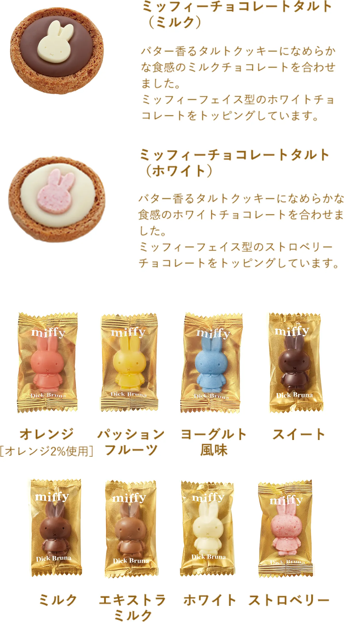 ミッフィーチョコレートタルト（ミルク）：バター香るタルトクッキーになめらかな食感のミルクチョコレートを合わせました。ミッフィーフェイス型のホワイトチョコレートをトッピングしています。
              ミッフィーチョコレートタルト（ホワイト）：バター香るタルトクッキーになめらかな食感のホワイトチョコレートを合わせました。ミッフィーフェイス型のストロベリーチョコレートをトッピングしています。
              オレンジ【オレンジ果汁使用】。パッションフルーツ。ヨーグルト風味。スイート。ミルク。エキストラミルク。ホワイト。ストロベリー