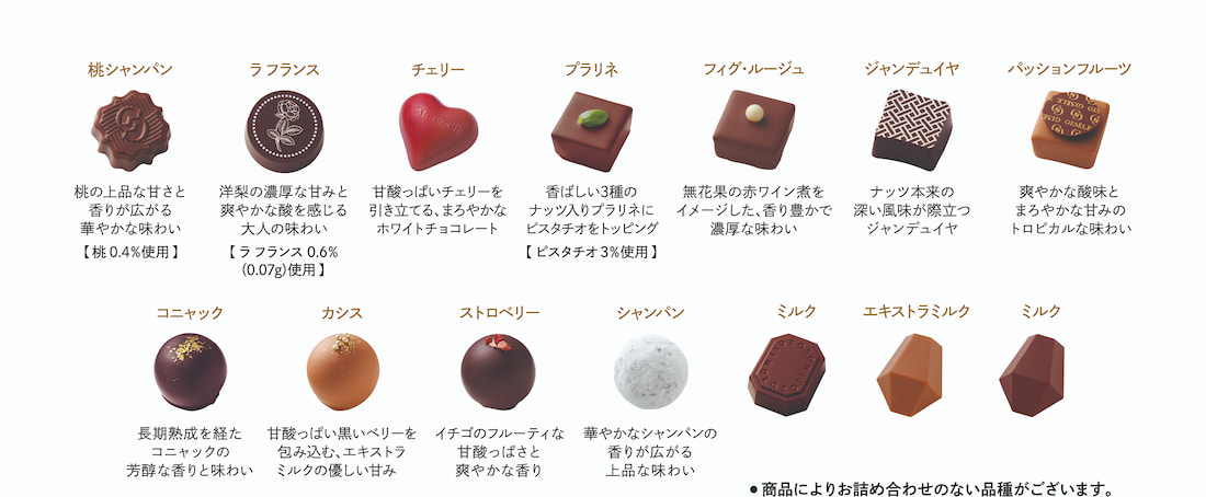 桃シャンパン 桃の上品な甘さと香りが広がる華やかな味わい【桃0.4%使用】,ラフランス 洋梨の濃厚な甘みと爽やかな酸を感じる大人の味わい【ラフランス0.6%（0.07g）使用】,チェリー 甘酸っぱいチェリーを引き立てる、まろやかなホワイトチョコレート,プラリネ 香ばしい3種のナッツ入りプラリネにピスタチオをトッピング【ピスタチオ3%使用】,フィグ・ルージュ 無花果の赤ワイン煮をイメージした、香り豊かで濃厚な味わい,ジャンデュイヤ ナッツ本来の深い風味が際立つジャンデュイヤ,パッションフルーツ 爽やかな酸味とまろやかな甘みのトロピカルな味わい,コニャック 長期熟成を経たコニャックの芳醇な香りと味わい,カシス 甘酸っぱい黒いベリーを包み込む、エキストラミルクの優しい甘み ,ストロベリー イチゴのフルーティな甘酸っぱさと爽やかな香り,シャンパン 華やかなシャンパンの香りが広がる上品な味わい ,ミルク,エキストラミルク,ミルク