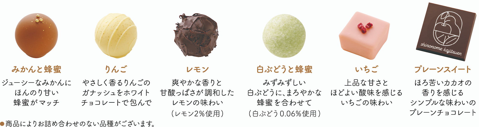 みかんと蜂蜜,ジューシーなみかんにほんのり甘い蜂蜜がマッチ,りんご,やさしく香るりんごのガナッシュをホワイトチョコレートで包んで,レモン,爽やかな香りと甘酸っぱさが調和したレモンの味わい（レモン2%使用）,白ぶどうと蜂蜜,みずみずしい白ぶどうに、まろやかな蜂蜜を合わせて（白ぶどう0.06%使用）,いちご,上品な甘さとほどよい酸味を感じるいちごの味わい,プレーンスイート,ほろ苦いカカオの香りを感じるシンプルな味わいのプレーンチョコレート
