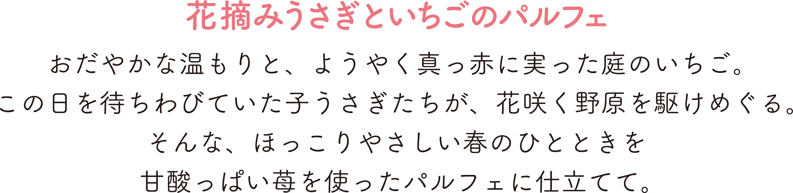 花摘みうさぎといちごのパルフェ,おだやかな温もりと、ようやく真っ赤に実った庭のいちご。,この日を待ちわびていた子うさぎたちが、花咲く野原を駆けめぐる。,そんな、ほっこりやさしい春のひとときを,甘酸っぱい苺を使ったパルフェに仕立てて。