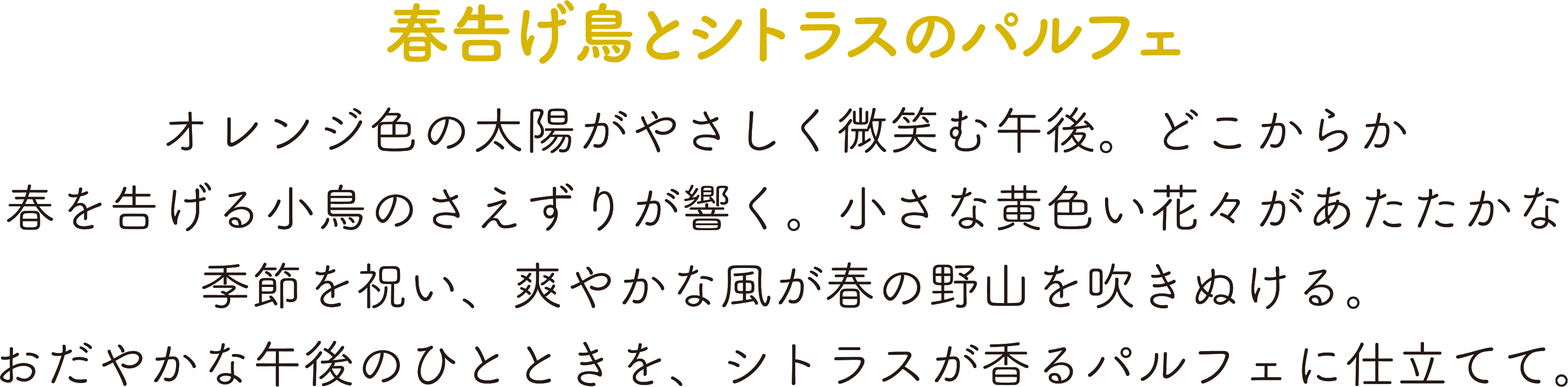 春告げ鳥とシトラスのパルフェ,オレンジ色の太陽がやさしく微笑む午後。どこからか春を告げる小鳥のさえずりが響く。,小さな黄色い花々があたたかな季節を祝い、爽やかな風が春の野山を吹きぬける。,おだやかな午後のひとときを、シトラスが香るパルフェに仕立てて。